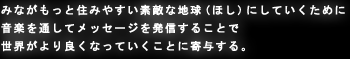 みながもっと住みやすい素敵な地球（ほし）にしていくために 音楽を通してメッセージを発信することで 世界がより良くなっていくことに寄与する